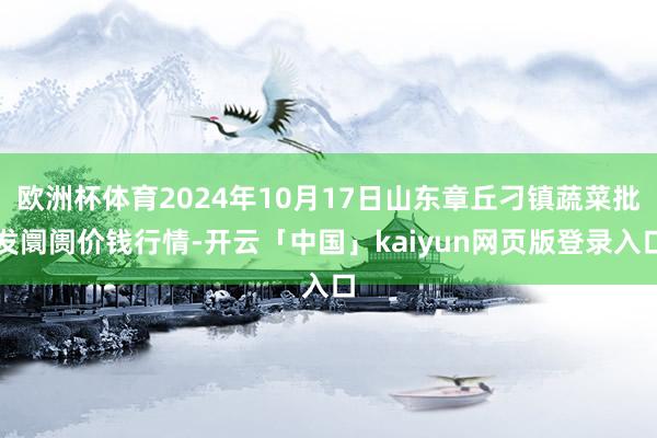 欧洲杯体育2024年10月17日山东章丘刁镇蔬菜批发阛阓价钱行情-开云「中国」kaiyun网页版登录入口