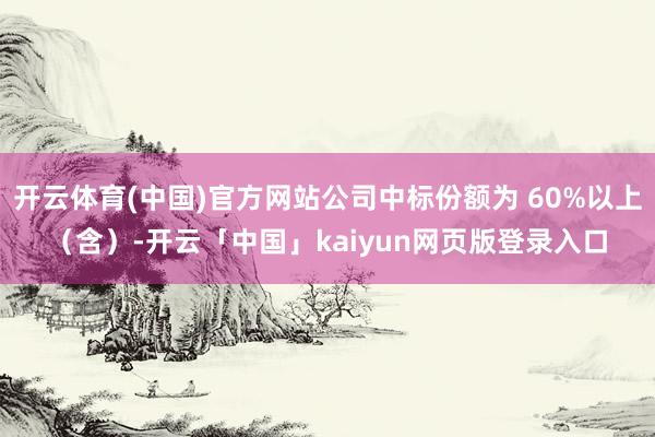 开云体育(中国)官方网站公司中标份额为 60%以上(含)-开云「中国」kaiyun网页版登录入口
