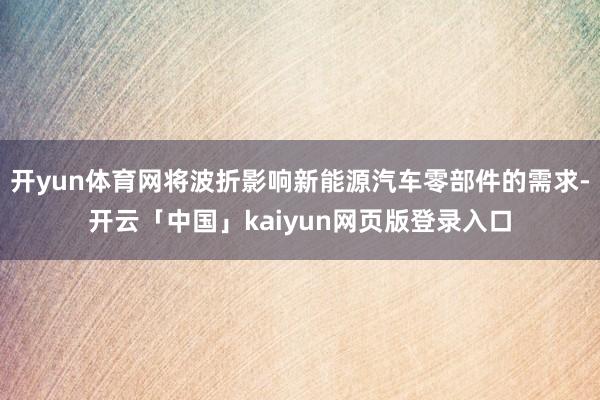 开yun体育网将波折影响新能源汽车零部件的需求-开云「中国」kaiyun网页版登录入口