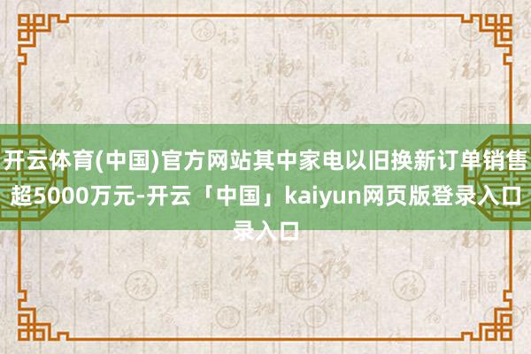 开云体育(中国)官方网站其中家电以旧换新订单销售超5000万元-开云「中国」kaiyun网页版登录入口