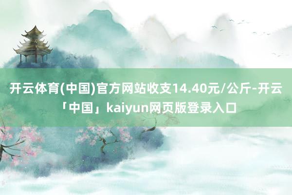 开云体育(中国)官方网站收支14.40元/公斤-开云「中国」kaiyun网页版登录入口