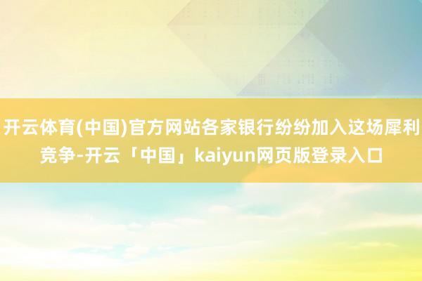 开云体育(中国)官方网站各家银行纷纷加入这场犀利竞争-开云「中国」kaiyun网页版登录入口