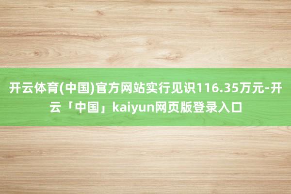 开云体育(中国)官方网站实行见识116.35万元-开云「中国」kaiyun网页版登录入口