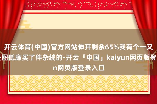 开云体育(中国)官方网站伸开剩余65%我有个一又友便是图低廉买了件杂绒的-开云「中国」kaiyun网页版登录入口
