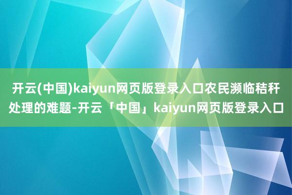 开云(中国)kaiyun网页版登录入口农民濒临秸秆处理的难题-开云「中国」kaiyun网页版登录入口