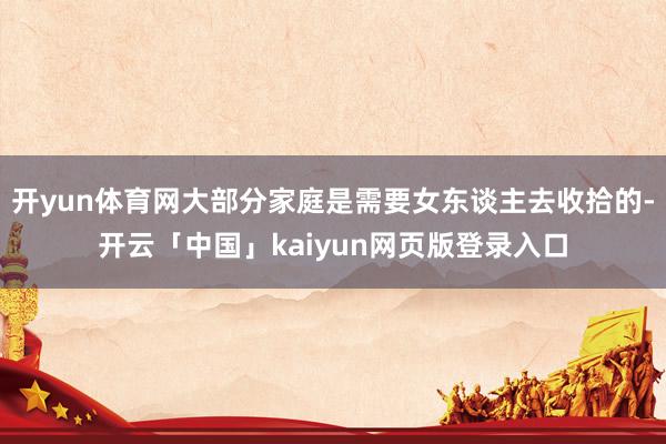 开yun体育网大部分家庭是需要女东谈主去收拾的-开云「中国」kaiyun网页版登录入口