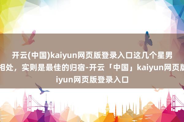 开云(中国)kaiyun网页版登录入口这几个星男，看似难相处，实则是最佳的归宿-开云「中国」kaiyun网页版登录入口