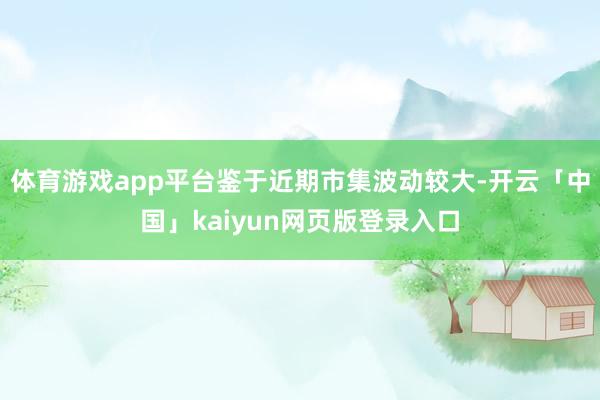 体育游戏app平台鉴于近期市集波动较大-开云「中国」kaiyun网页版登录入口