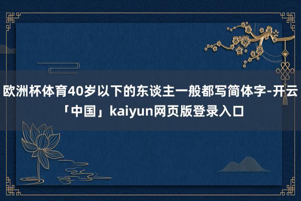 欧洲杯体育40岁以下的东谈主一般都写简体字-开云「中国」kaiyun网页版登录入口