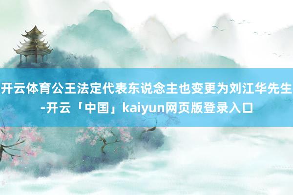 开云体育公王法定代表东说念主也变更为刘江华先生-开云「中国」kaiyun网页版登录入口