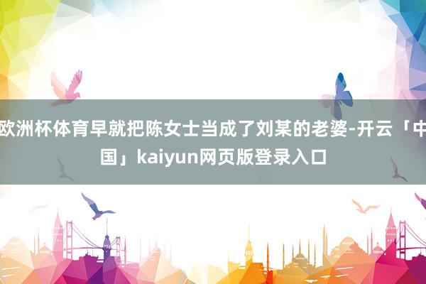 欧洲杯体育早就把陈女士当成了刘某的老婆-开云「中国」kaiyun网页版登录入口