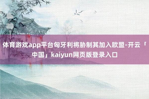 体育游戏app平台匈牙利将胁制其加入欧盟-开云「中国」kaiyun网页版登录入口