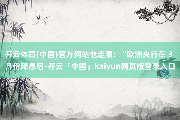 开云体育(中国)官方网站他走漏:“欧洲央行在 3 月份降息后-开云「中国」kaiyun网页版登录入口