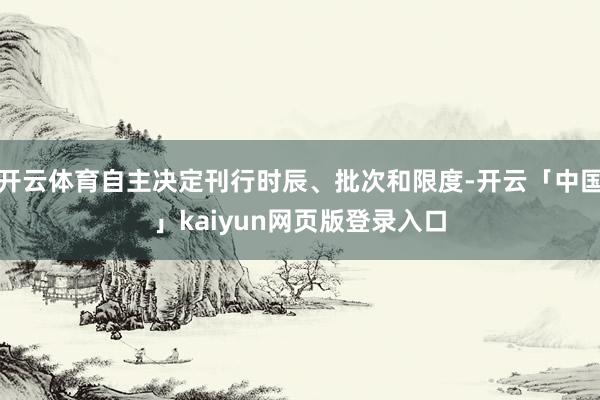 开云体育自主决定刊行时辰、批次和限度-开云「中国」kaiyun网页版登录入口