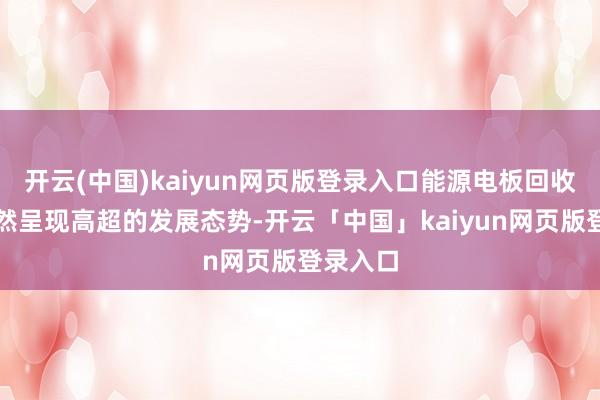 开云(中国)kaiyun网页版登录入口能源电板回收行业诚然呈现高超的发展态势-开云「中国」kaiyun网页版登录入口
