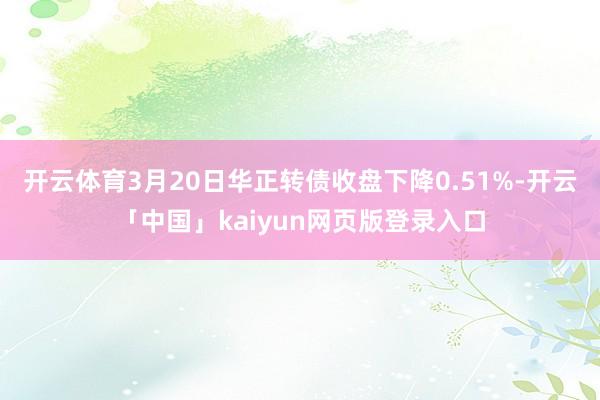 开云体育3月20日华正转债收盘下降0.51%-开云「中国」kaiyun网页版登录入口