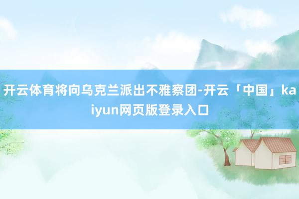 开云体育将向乌克兰派出不雅察团-开云「中国」kaiyun网页版登录入口