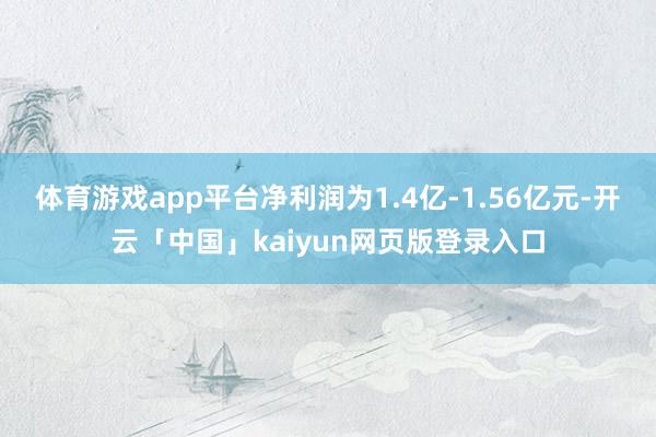 体育游戏app平台净利润为1.4亿-1.56亿元-开云「中国」kaiyun网页版登录入口