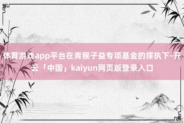 体育游戏app平台在青猴子益专项基金的撑执下-开云「中国」kaiyun网页版登录入口