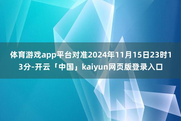 体育游戏app平台对准2024年11月15日23时13分-开云「中国」kaiyun网页版登录入口