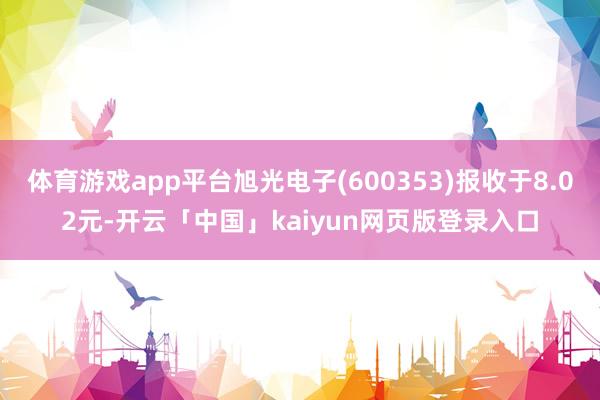 体育游戏app平台旭光电子(600353)报收于8.02元-开云「中国」kaiyun网页版登录入口