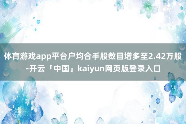 体育游戏app平台户均合手股数目增多至2.42万股-开云「中国」kaiyun网页版登录入口