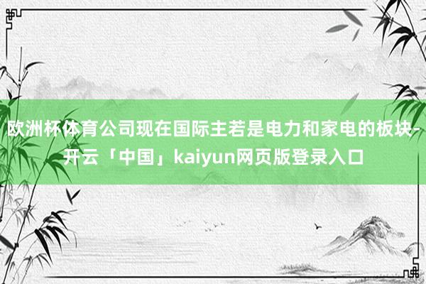 欧洲杯体育公司现在国际主若是电力和家电的板块-开云「中国」kaiyun网页版登录入口