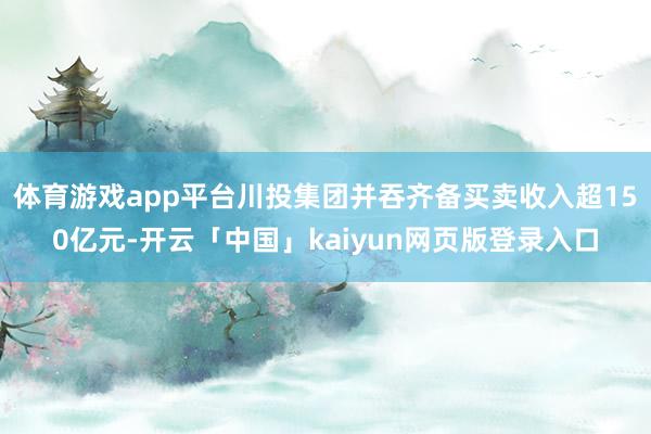 体育游戏app平台川投集团并吞齐备买卖收入超150亿元-开云「中国」kaiyun网页版登录入口