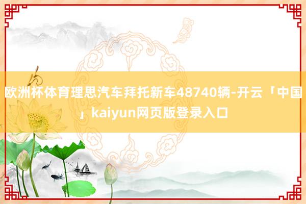 欧洲杯体育理思汽车拜托新车48740辆-开云「中国」kaiyun网页版登录入口