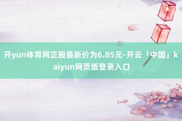 开yun体育网正股最新价为6.85元-开云「中国」kaiyun网页版登录入口