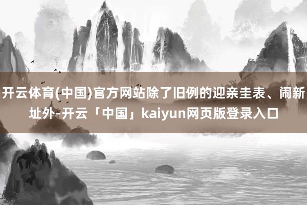 开云体育(中国)官方网站除了旧例的迎亲圭表、闹新址外-开云「中国」kaiyun网页版登录入口