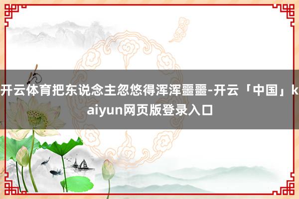 开云体育把东说念主忽悠得浑浑噩噩-开云「中国」kaiyun网页版登录入口