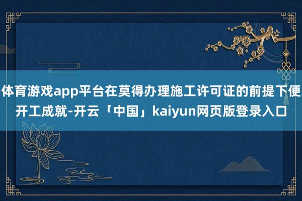 体育游戏app平台在莫得办理施工许可证的前提下便开工成就-开云「中国」kaiyun网页版登录入口