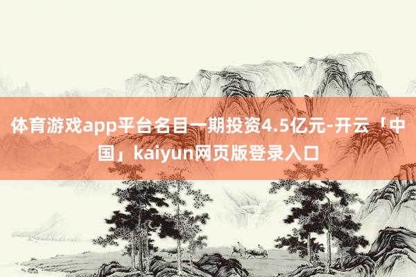 体育游戏app平台名目一期投资4.5亿元-开云「中国」kaiyun网页版登录入口