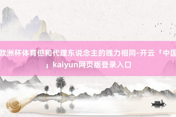 欧洲杯体育但和代理东说念主的魄力相同-开云「中国」kaiyun网页版登录入口