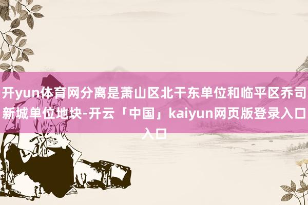 开yun体育网分离是萧山区北干东单位和临平区乔司新城单位地块-开云「中国」kaiyun网页版登录入口