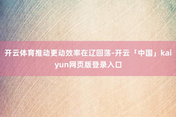 开云体育推动更动效率在辽回荡-开云「中国」kaiyun网页版登录入口