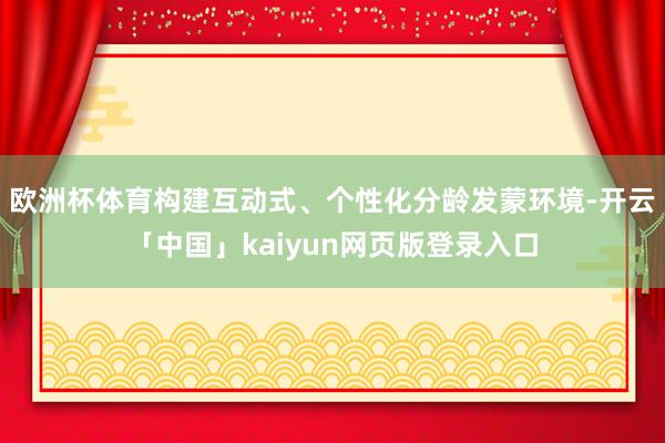 欧洲杯体育构建互动式、个性化分龄发蒙环境-开云「中国」kaiyun网页版登录入口