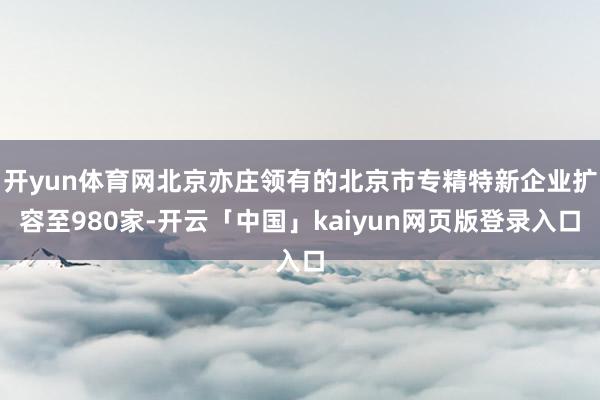 开yun体育网北京亦庄领有的北京市专精特新企业扩容至980家-开云「中国」kaiyun网页版登录入口
