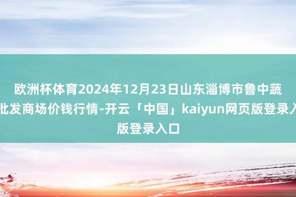欧洲杯体育2024年12月23日山东淄博市鲁中蔬菜批发商场价钱行情-开云「中国」kaiyun网页版登录入口