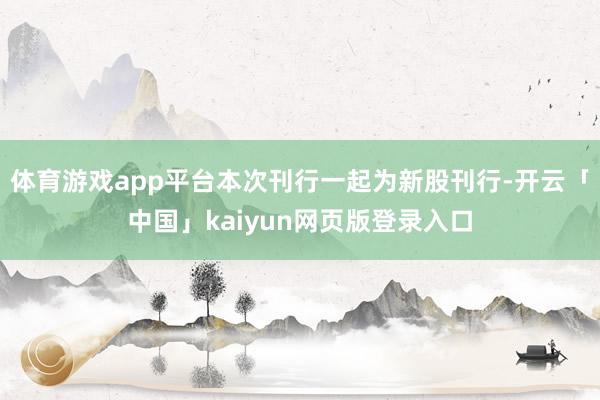 体育游戏app平台本次刊行一起为新股刊行-开云「中国」kaiyun网页版登录入口
