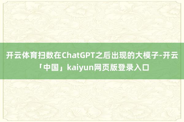 开云体育扫数在ChatGPT之后出现的大模子-开云「中国」kaiyun网页版登录入口
