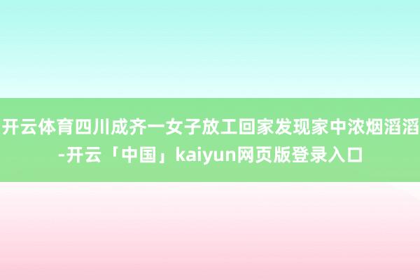 开云体育四川成齐一女子放工回家发现家中浓烟滔滔-开云「中国」kaiyun网页版登录入口