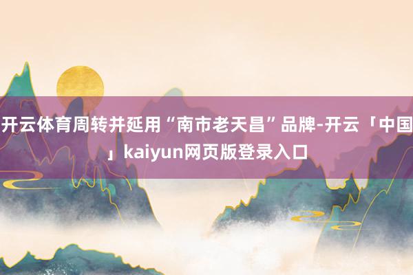 开云体育周转并延用“南市老天昌”品牌-开云「中国」kaiyun网页版登录入口