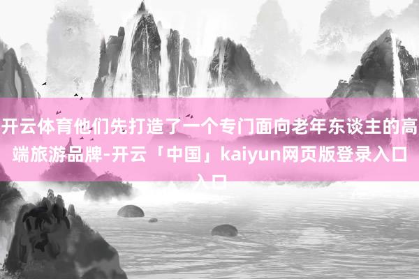 开云体育他们先打造了一个专门面向老年东谈主的高端旅游品牌-开云「中国」kaiyun网页版登录入口