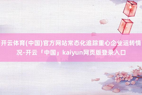 开云体育(中国)官方网站常态化追踪重心企业运转情况-开云「中国」kaiyun网页版登录入口