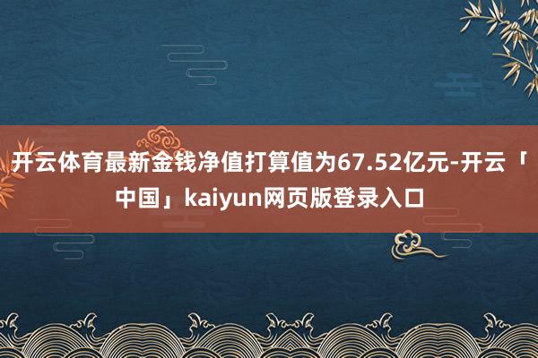 开云体育最新金钱净值打算值为67.52亿元-开云「中国」kaiyun网页版登录入口