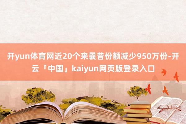 开yun体育网近20个来曩昔份额减少950万份-开云「中国」kaiyun网页版登录入口