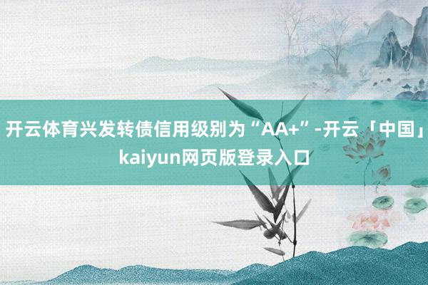 开云体育兴发转债信用级别为“AA+”-开云「中国」kaiyun网页版登录入口