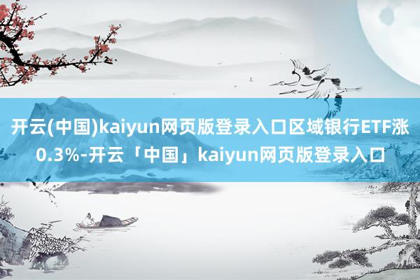 开云(中国)kaiyun网页版登录入口区域银行ETF涨0.3%-开云「中国」kaiyun网页版登录入口